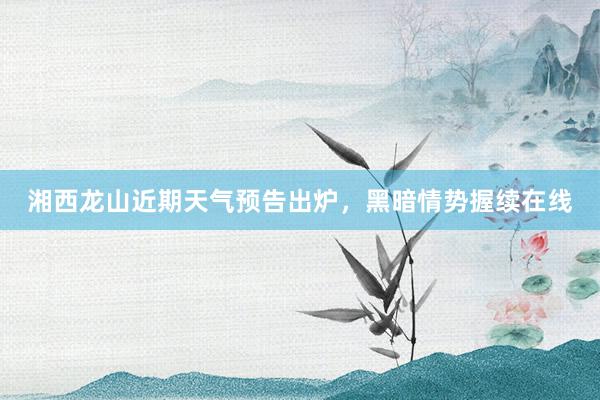 湘西龙山近期天气预告出炉，黑暗情势握续在线