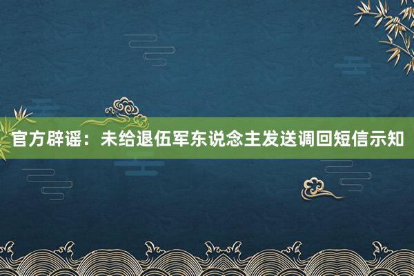 官方辟谣：未给退伍军东说念主发送调回短信示知